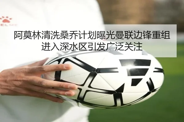 阿莫林清洗桑乔计划曝光曼联边锋重组进入深水区引发广泛关注