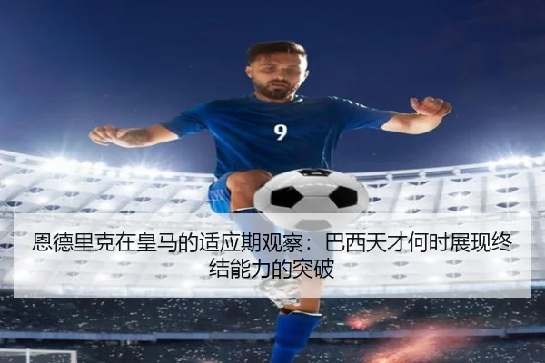 恩德里克在皇马的适应期观察：巴西天才何时展现终结能力的突破